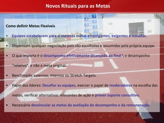 Novos Rituais para as Metas


Como definir Metas Flexíveis

•   Equipes estabelecem para si mesmas metas empolgantes, exigentes e ousadas.

•   Dispensam qualquer negociação pois são escolhidas e assumidas pela própria equipe.

•   O que importa é o desempenho efetivamente alcançado ao final  o desempenho 

    “relativo”, e não a meta original.

•   Benchmarks externos, internos ou Stretch Targets.

•   Papel dos líderes: Desafiar as equipes, exercer o papel de moderadores na escolha das 

    metas, verificar alternativas relevantes de ação e prover suporte consultivo.

•   Necessário desvincular as metas da avaliação do desempenho e da remuneração.
 