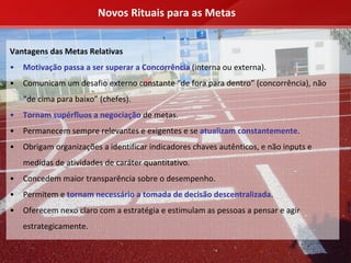 Novos Rituais para as Metas


Vantagens das Metas Relativas
•   Motivação passa a ser superar a Concorrência (interna ou externa).
•   Comunicam um desafio externo constante “de fora para dentro” (concorrência), não 
    “de cima para baixo” (chefes).
•   Tornam supérfluos a negociação de metas.
•   Permanecem sempre relevantes e exigentes e se atualizam constantemente.
•   Obrigam organizações a identificar indicadores chaves autênticos, e não inputs e 
    medidas de atividades de caráter quantitativo.
•   Concedem maior transparência sobre o desempenho.
•   Permitem e tornam necessário a tomada de decisão descentralizada.
•   Oferecem nexo claro com a estratégia e estimulam as pessoas a pensar e agir 
    estrategicamente.
 