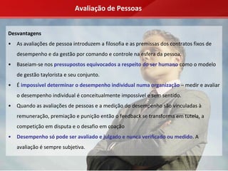 Avaliação de Pessoas


Desvantagens
•   As avaliações de pessoa introduzem a filosofia e as premissas dos contratos fixos de 
    desempenho e da gestão por comando e controle na esfera da pessoa.
•   Baseiam‐se nos pressupostos equivocados a respeito do ser humano como o modelo 
    de gestão taylorista e seu conjunto.
•   É impossível determinar o desempenho individual numa organização – medir e avaliar 
    o desempenho individual é conceitualmente impossível e sem sentido.
•   Quando as avaliações de pessoas e a medição do desempenho são vinculadas à
    remuneração, premiação e punição então o feedback se transforma em tutela, a 
    competição em disputa e o desafio em coação
•   Desempenho só pode ser avaliado e julgado e nunca verificado ou medido. A 
    avaliação é sempre subjetiva.
 