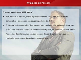Avaliação de Pessoas


O que os pioneiros da BBRT fazem?

•   Não avaliam as pessoas, mas a organização em seu conjunto, ou – num ato 

    democrático – as pessoas que ocupam posições de chefia.

•   Em vez de realizar consultas direcionadas para o colaborador individualmente nas 

    quais seres humanos se tornam objeto de investigação, os pioneiros tendem a fazer 

    “inquéritos do sistema’, nos quais as pessoas dão contribuições para que sua 

    realização e participem da melhoria da organização.
 