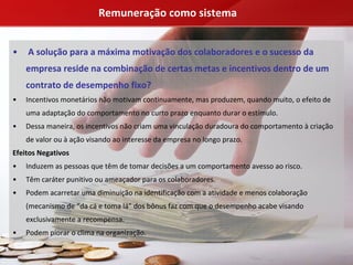 Remuneração como sistema


•   A solução para a máxima motivação dos colaboradores e o sucesso da 
    empresa reside na combinação de certas metas e incentivos dentro de um 
    contrato de desempenho fixo?
•   Incentivos monetários não motivam continuamente, mas produzem, quando muito, o efeito de 
    uma adaptação do comportamento no curto prazo enquanto durar o estímulo.
•   Dessa maneira, os incentivos não criam uma vinculação duradoura do comportamento à criação 
    de valor ou à ação visando ao interesse da empresa no longo prazo.
Efeitos Negativos
•   Induzem as pessoas que têm de tomar decisões a um comportamento avesso ao risco.
•   Têm caráter punitivo ou ameaçador para os colaboradores.
•   Podem acarretar uma diminuição na identificação com a atividade e menos colaboração 
    (mecanismo de “da cá e toma lá” dos bônus faz com que o desempenho acabe visando 
    exclusivamente a recompensa.
•   Podem piorar o clima na organização.
 
