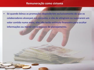 Remuneração como sistema


• Só quando bônus as promoções dependerem exclusivamente do que os 
  colaboradores alcançam em conjunto, e não de atingirem ou superarem um 
  valor contido numa meta, elas não terão estímulo financeiro para ocultar 
  informações ou mentir em processos de planejamento.
 