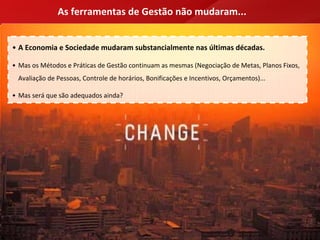 As ferramentas de Gestão não mudaram...


• A Economia e Sociedade mudaram substancialmente nas últimas décadas.

• Mas os Métodos e Práticas de Gestão continuam as mesmas (Negociação de Metas, Planos Fixos, 
 Avaliação de Pessoas, Controle de horários, Bonificações e Incentivos, Orçamentos)...

• Mas será que são adequados ainda?
 