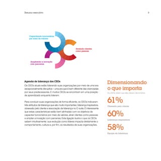 Resumo executivo                                                                                                           9




     Capacitando funcionários
     por meio de valores




                                                     Atraindo clientes
                                                     como pessoas




      Ampliando a inovação
      com parcerias




Agenda de liderança dos CEOs
Os CEOs atuais estão liderando suas organizações por meio de uma era
                                                                                Dimensionando
excepcionalmente disruptiva – uma era que é bem diferente das vivenciadas       o que importa
por seus predecessores. E muitos CEOs se encontram em uma posição               Os CEOs dizem que eles devem demonstrar:
de aprendizado enquanto lideram.

Para conduzir suas organizações de forma eficiente, os CEOs indicaram
três atributos de liderança que são muito importantes: liderança inspiradora,
                                                                                61%
                                                                                Obsessão pelo cliente
obsessão pelo cliente e associação de liderança no C-suite. É interessante
que estas características estão bem alinhadas com os objetivos de
capacitar funcionários por meio de valores, atrair clientes como pessoas
e ampliar a inovação com parcerias. Esta ligação ilustra o que os CEOs
                                                                                60%
                                                                                Liderança inspiradora
sabem intuitivamente: sua evolução como líderes impacta diretamente o


                                                                                58%
comportamento, cultura e, por fim, os resultados de suas organizações.


                                                                                Equipe de liderança
 