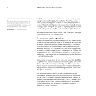 14                                            Liderando em uma Economia Conectada




                                              Os CEOs também discutiram o turbilhão de mudança “social” que eles
“Em um ambiente colaborativo, as              estão presenciando. Facebook, Renren, Twitter, Weibo, Foursquare e
 organizações precisarão de novos             outras tecnologias emergentes invadiram os mercados e segmentos de
 modelos de trabalho – os altamente           mercado.3 Dispositivos inteligentes e móveis são disseminados. E as novas
 dependentes de tecnologia.”                  tecnologias estão emergindo para ajudar as organizações a armazenar e
Nicolino Spina, CEO, Jornal Valor Econômico
                                              entender a “explosão de dados” que esta tempestade digital está criando.

                                              Devido a essa matriz de mudança, onde os CEOs acham que a tecnologia
                                              terá maior impacto em suas organizações?

                                              Novas conexões, grandes expectativas
                                              O impacto da tecnologia é obviamente generalizado; é difícil imaginar algum
                                              aspecto de uma organização que não tenha sido tocado de alguma maneira.
                                              No entanto, conforme analisamos todas as respostas dos CEOs, surgiu
                                              um tema consistente: um foco esmagador nas mudanças em como as
                                              pessoas se relacionam com a organização e umas com as outras. A visão
                                              de que a tecnologia é principalmente um impulsionador de eficiência está
                                              desatualizada; os CEOs agora veem a tecnologia como um ativador de
                                              colaboração e relacionamentos – as conexões essenciais que abastecem
                                              a criatividade e a inovação.

                                              Cada uma das principais fontes de valor econômico sustentável dos CEOs
                                              – capital humano, relacionamentos com clientes e inovação – está sendo
                                              afetada de forma fundamental (consulte a Figura 2). A tecnologia está
                                              criando maneiras totalmente novas de conectar inovadores dentro e fora
                                              das organizações, alterando a composição organizacional, a estrutura e a
                                              abrangência de controle.

                                              Está permitindo que as organizações entendam e atraiam clientela,
                                              consumidores, clientes e cidadãos em um nível mais pessoal, precisamente
                                              quando, onde e como eles querem. Está oferecendo novas maneiras de
                                              inspirar a criatividade individual e coletiva de funcionários e revolucionando
                                              como as equipes colaboram, tomam decisões e realizam seu trabalho.
                                              Em suma, a tecnologia está reinventando conexões com – e entre –
                                              funcionários, clientes e parceiros.
 