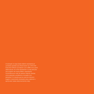A ilustração na capa deste relatório representa as
conexões variadas que influenciaram os 1.709 Chief
Executive Officers que falaram com a IBM como parte
deste estudo. As cores representam os três atributos
que surgiram de nossa análise: capacitando
funcionários por meio de valores, atraindo clientes
como pessoas e ampliando a inovação com
parcerias. E a maneira que as cores se misturam
sugere o crescimento necessário para colaborar e
aprofundar nestes relacionamentos vitais.
 