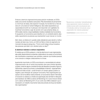 Capacitando funcionários por meio de valores                                                                                  19




Embora a abertura organizacional possa parecer moderada, os CEOs
estão procurando resultados avançados. Pela diversidade de pensamento             “Queremos contratar ‘trabalhadores’,
e o livre fluxo de ideias, eles esperam inovação. Ao transformar a mão de          mas aparecem ‘seres humanos’. A
obra em uma rede de market intelligence, eles estão expandindo sua                 mídia social está conduzindo isso.
capacidade de sentir as mudanças e de responder com agilidade. Ao                  O trabalho está se tornando uma
incentivar funcionários a agir de acordo com suas próprias ideias, os              expressão de valores pessoais.”
CEOs estão criando a responsabilidade, iniciativa e lealdade dos funcionários.
                                                                                  Arkadi Kuhlmann, Fundador, ING Direct USA
E equipando os funcionários para trabalhar em um ambiente aberto, eles
estão capacitando as pessoas que representam suas marcas no mundo.

Além disso, os líderes em questão estão debatendo para decidir a melhor
maneira de fazer isso. Como um CEO do Reino Unido do segmento de
mercado de seguros perguntou: “Como você instiga a força inovadora
das pessoas que lidam com clientes todos os dias?”

A abertura valoriza a cultura corporativa
À medida que os CEOs aceleram o nível de abertura em suas organizações,
eles estão desenvolvendo ambientes colaborativos nos quais os funcionários
são incentivados a expressar suas opiniões, a exercer sua iniciativa pessoal,
a se conectar a colegas colaboradores e a inovar.

Igualmente importante, os CEOs reconhecem a necessidade de valores
organizacionais e de um senso de propósito claro para orientar decisões
e ações, conforme alguns controles formais são liberados (consulte a Figura 4).
Claramente, a abertura aumenta a vulnerabilidade. A Internet – especialmente
através de redes sociais – pode fornecer um cenário global, positivo ou
negativo, para interação de qualquer funcionário. Para organizações que
operam de forma efetiva neste ambiente, os funcionários devem internalizar
e incorporar os valores e a missão da organização. Isso também é reforçado
pelo feedback de CMOs (Líderes de Marketing). Em nosso Estudo Global
com Líderes de Marketing 2011, 57 por cento dos CMOs relataram que é
necessário um trabalho importante nesta área através da força de trabalho
das organizações.4
 
