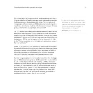 Capacitando funcionários por meio de valores                                                                                  23




E com mais funcionários participando de ambientes altamente sociais e
de várias mídias fora do trabalho, as ferramentas de colaboração corporativas   “Como CEOs, precisamos de novas
tradicionais parecem desatualizadas e limitadas. “Para conectar-se à             maneiras de dirigir a organização –
nova geração de funcionários”, um CEO da área financeira da Argentina            ou mais precisamente, precisamos
reconheceu: “precisamos mudar os métodos de comunicação. Somos a                 de novas maneiras de deixar a
geração do email; eles são a geração da rede social.”                            organização ser dirigida.”
                                                                                Shaun Coffey, CEO, Industrial Research Ltd.
Os CEOs também estão contemplando diferentes sistemas de gerenciamento
e estruturas organizacionais. “Em um ambiente que muda rapidamente,
devemos promover a comunicação livre e eliminar camadas para manter
a velocidade”, explicou um CEO de uma empresa de serviços profissionais
do Japão. Um CEO da área de seguros do Caribe disse de forma mais
direta: “Precisamos acabar com a hierarquia para que as ideias possam
fluir mais facilmente.”

De fato, 52 por cento dos CEOs entrevistados pretendem fazer mudanças
significativas em suas organizações para melhorar a colaboração interna.
Essas ambições são ainda maiores em alguns segmentos de mercado:
63 por cento em serviços profissionais, 60 por cento em assistência
médica e 59 por cento nos segmentos de educação e automotivo.

Conduzir a organização para uma inovação mais colaborativa não é algo
que os CEOs estejam delegando ao RH. Eles pretendem envolver todo o
C-suite e conduzir pessoalmente esta mudança. Um CEO da área de
assistência médica da Holanda disse: “Eu planejo estimular intencionalmente
a cooperação interna e externa, conectar pessoas ativamente dentro e
entre as organizações.” Outro CEO do Canadá expressou convicções
semelhantes: “Uma das coisas mais importantes que eu posso fazer
pessoalmente é ampliar mais as bordas do ambiente de simulação e
assegurar que todos estejam olhando para fora dele.”
 