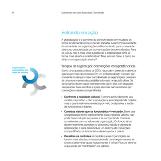 24                 Liderando em uma Economia Conectada


                        Capacitando funcionários
                        por meio de valores




                                                       Atraindo clientes

                   Entrando em ação                    como pessoas




                   A globalização e o aumento da conectividade têm mudado de
                          Ampliando a inovação
                          com parcerias
                   forma fundamental como o mundo trabalha. Assim como o restante
                   da sociedade, as organizações estão mudando para uma era de
                   abertura, caracterizada por comunicações descentralizadas. Para
                   os CEOs, não é mais uma questão de a organização deve se
                   tornar mais aberta e colaborativa? Mas, em vez disso, é como eu
                   dirijo uma organização aberta?


Capacitando
                   Troque as regras por convicções compartilhadas.
funcionários por   Como uma questão prática, os CEOs não podem gerenciar a abertura
meio de valores
                   apenas por meio de processo. Em um ambiente aberto marcado por
                   constante mudança e maior complexidade, as organizações precisam
                   de uma nova maneira de possibilitar a tomada de decisão diária. Os
                   funcionários devem saber instintivamente como lidar com situações
                   inesperadas. Suas escolhas e ações são mais bem orientadas por
                   convicções e valores compartilhados.

                   •• Confronte a realidade cultural. Examine profundamente seu
                      caráter corporativo – não a reputação que você pretende projetar,
                      mas o que é realmente revelado por meio de decisões e ações
                      de funcionários e líderes.
                   •• Construa valores que os funcionários vivenciarão. Deixe que
                      a organização forme coletivamente seus principais valores. Não
                      pode haver indução ao pensar e se comportar de maneiras
                      consistentes com os valores da organização. Os funcionários
                      devem realmente acreditar no propósito, missão e valores da
                      organização. E para desenvolver um sistema de convicções
                      compartilhado, os funcionários devem ajudar a criá-lo.
                   •• Recalibre os controles. À medida que as organizações se
                      tornam mais abertas, a necessidade de controle permanece. A
                      chave é determinar quais regras manter e refinar. Procure eliminar
                      o que pode ser “controlado” por valores.
 