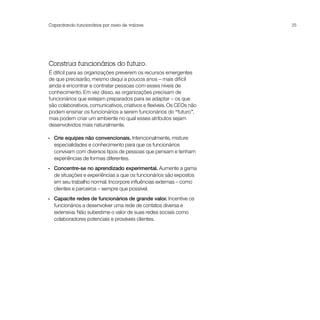 Capacitando funcionários por meio de valores                           25




Construa funcionários do futuro.
É difícil para as organizações preverem os recursos emergentes
de que precisarão, mesmo daqui a poucos anos – mais difícil
ainda é encontrar e contratar pessoas com esses níveis de
conhecimento. Em vez disso, as organizações precisam de
funcionários que estejam preparados para se adaptar – os que
são colaborativos, comunicativos, criativos e flexíveis. Os CEOs não
podem ensinar os funcionários a serem funcionários do “futuro”,
mas podem criar um ambiente no qual esses atributos sejam
desenvolvidos mais naturalmente.

•• Crie equipes não convencionais. Intencionalmente, misture
   especialidades e conhecimento para que os funcionários
   convivam com diversos tipos de pessoas que pensam e tenham
   experiências de formas diferentes.
•• Concentre-se no aprendizado experimental. Aumente a gama
   de situações e experiências a que os funcionários são expostos
   em seu trabalho normal. Incorpore influências externas – como
   clientes e parceiros – sempre que possível.
•• Capacite redes de funcionários de grande valor. Incentive os
   funcionários a desenvolver uma rede de contatos diversa e
   extensiva. Não subestime o valor de suas redes sociais como
   colaboradores potenciais e prováveis clientes.
 
