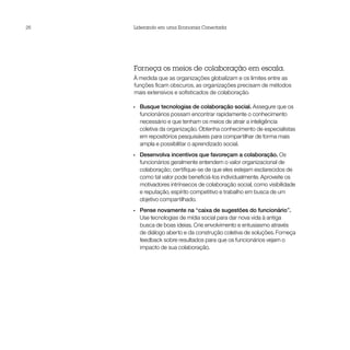 26   Liderando em uma Economia Conectada




     Forneça os meios de colaboração em escala.
     À medida que as organizações globalizam e os limites entre as
     funções ficam obscuros, as organizações precisam de métodos
     mais extensivos e sofisticados de colaboração.

     •• Busque tecnologias de colaboração social. Assegure que os
        funcionários possam encontrar rapidamente o conhecimento
        necessário e que tenham os meios de atrair a inteligência
        coletiva da organização. Obtenha conhecimento de especialistas
        em repositórios pesquisáveis para compartilhar de forma mais
        ampla e possibilitar o aprendizado social.
     •• Desenvolva incentivos que favoreçam a colaboração. Os
        funcionários geralmente entendem o valor organizacional de
        colaboração; certifique-se de que eles estejam esclarecidos de
        como tal valor pode beneficiá-los individualmente. Aproveite os
        motivadores intrínsecos de colaboração social, como visibilidade
        e reputação, espírito competitivo e trabalho em busca de um
        objetivo compartilhado.
     •• Pense novamente na “caixa de sugestões do funcionário”.
        Use tecnologias de mídia social para dar nova vida à antiga
        busca de boas ideias. Crie envolvimento e entusiasmo através
        de diálogo aberto e da construção coletiva de soluções. Forneça
        feedback sobre resultados para que os funcionários vejam o
        impacto de sua colaboração.
 
