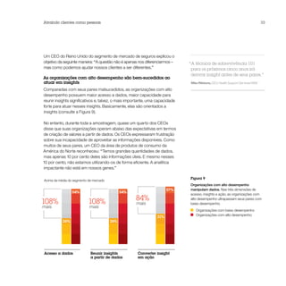 Atraindo clientes como pessoas                                                                                                   33




Um CEO do Reino Unido do segmento de mercado de seguros explicou o
objetivo da seguinte maneira: “A questão não é apenas nos diferenciarmos –    “A técnica de sobrevivência 101
mas como podemos ajudar nossos clientes a ser diferentes.”                     para os próximos cinco anos irá
                                                                               derivar insight antes de seus pares.”
As organizações com alto desempenho são bem-sucedidos ao
atuar em insights                                                             Mike Rillstone, CEO, Health Support Services NSW

Comparadas com seus pares malsucedidos, as organizações com alto
desempenho possuem maior acesso a dados, maior capacidade para
reunir insights significativos e, talvez, o mais importante, uma capacidade
forte para atuar nesses insights. Basicamente, elas são orientados a
insights (consulte a Figura 9).

No entanto, durante toda a amostragem, quase um quarto dos CEOs
disse que suas organizações operam abaixo das expectativas em termos
de criação de valores a partir de dados. Os CEOs expressaram frustração
sobre sua incapacidade de aproveitar as informações disponíveis. Como
muitos de seus pares, um CEO da área de produtos de consumo da
América do Norte reconheceu: “Temos grandes quantidades de dados,
mas apenas 10 por cento deles são informações úteis. E mesmo nesses
10 por cento, não estamos utilizando-os de forma eficiente. A analítica
impactante não está em nossos genes.”

                                                                              Figura 9
Acima da média do segmento de mercado
                                                                              Organizações com alto desempenho
                                                                      57%     manipulam dados. Nas três dimensões de
                 54%                          54%
                                                                              acesso, insights e ação, as organizações com

108%                       108%                     84%                       alto desempenho ultrapassam seus pares com
                                                     mais                     baixo desempenho.
mais                       mais
                                                                                 Organizações com baixo desempenho
                                                                                 Organizações com alto desempenho
                                                                31%
           26%                          26%




Acesso a dados              Reunir insights          Converter insight
                            a partir de dados        em ação
 
