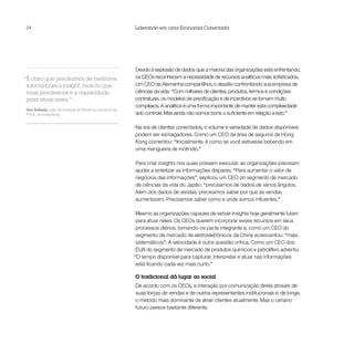 34                                                        Liderando em uma Economia Conectada




                                                          Devido à explosão de dados que a maioria das organizações está enfrentando,
“É claro que precisamos de melhores                       os CEOs reconhecem a necessidade de recursos analíticos mais sofisticados.
 informações e insight, mas do que                        Um CEO da Alemanha compartilhou o desafio confrontando sua empresa de
 mais precisamos é a capacidade                           ciências da vida: “Com milhares de clientes, produtos, termos e condições
 para atuar neles.”                                       contratuais, os modelos de precificação e de incentivos se tornam muito
                                                          complexos. A analítica é uma forma importante de manter esta complexidade
Kim Salkeld, Líder da Unidade de Eficiência, Governo da
R.A.E. de Hong Kong                                       sob controle. Mas ainda não somos bons o suficiente em relação a isso.”

                                                          Na era de clientes conectados, o volume e variedade de dados disponíveis
                                                          podem ser esmagadores. Como um CEO da área de seguros de Hong
                                                          Kong comentou: “Inicialmente, é como se você estivesse bebendo em
                                                          uma mangueira de incêndio.”

                                                          Para criar insights nos quais possam executar, as organizações precisam
                                                          ajudar a sintetizar as informações díspares. “Para aumentar o valor de
                                                          negócios das informações”, explicou um CEO do segmento de mercado
                                                          de ciências da vida do Japão: “precisamos de dados de vários ângulos.
                                                          Além dos dados de vendas, precisamos saber por que as vendas
                                                          aumentaram. Precisamos saber como e onde somos influentes.”

                                                           Mesmo as organizações capazes de extrair insights hoje geralmente lutam
                                                           para atuar neles. Os CEOs querem incorporar esses recursos em seus
                                                           processos diários, tornando-os parte integrante e, como um CEO do
                                                           segmento de mercado de eletroeletrônicos da China acrescentou: “mais
                                                           sistemáticos”. A velocidade é outra questão crítica. Como um CEO dos
                                                           EUA do segmento de mercado de produtos químicos e petrolífero advertiu:
                                                          “O tempo disponível para capturar, interpretar e atuar nas informações
                                                           está ficando cada vez mais curto.”

                                                          O tradicional dá lugar ao social
                                                          De acordo com os CEOs, a interação por comunicação direta através de
                                                          suas forças de vendas e de outros representantes institucionais é, de longe,
                                                          o método mais dominante de atrair clientes atualmente. Mas o cenário
                                                          futuro parece bastante diferente.
 