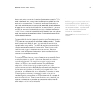 Atraindo clientes como pessoas                                                                                               37




Assim como fazem com a maioria das tendências de tecnologia, os CEOs
estão trabalhando para transformar o bombardeio publicitário da mídia       “Nossos negócios continuarão sendo
social em oportunidade real. E o ceticismo geralmente é intensificado       ‘comunicação direta’, apenas um
pelo medo. “Ainda não estamos tranquilos de que a mídia social amadureceu    meio diferente. A forma de entrega
ao ponto em que nos beneficiaremos mais do que sofreremos”, explicou         de serviços mudará, e precisamos
um CEO do segmento de mercado de produtos industriais dos Estados            tirar vantagem das diferentes
Unidos. Em um mundo de mídia social, os CEOs sabem que suas marcas           formas de mídia social.”
estão nas mãos de clientes e funcionários. O controle está passando de
                                                                            David McKay, Group Head, Canadian Banking, RBC
instituições para pessoas.                                                  Royal Bank


Os convictos ainda não têm certeza de onde começar. Nas palavras de um
CEO do segmento de mercado de assistência médica australiano: “A mídia
social cresceu mais rápido do que o conhecimento do segmento de
mercado sobre como usá-la.” E um CEO do segmento de mercado de
ciências da vida da Suíça admitiu francamente: “Estamos com muito
medo da mídia social em nosso segmento de mercado. Queremos
começar a usá-la. Mas estamos apenas olhando uns para os outros e
nada de concreto está acontecendo.”

Embora os CEOs tenham mencionado frequentemente que estão dando
os primeiros passos na área de mídia social, alguns afirmam estarem
pessoalmente imersos. Este envolvimento de plena concorrência
colocam os CEOs em uma posição precária. Eles estão fazendo
julgamentos críticos sobre uma tecnologia disruptiva sem muito
conhecimento em primeira mão. E são desconfortavelmente dependentes
da orientação de consultores da Geração Y menos experientes. “Pela
primeira vez em minha carreira, eu me sinto velho. As pessoas em seus
20 anos trabalham e pensam sobre este conteúdo social de uma
maneira diferente”, compartilhou um CEO do segmento de mercado de
seguros do Reino Unido. “Estamos usando-a como uma maneira de nos
conectar a amigos e de nos socializar; as crianças que estão chegando
estão usando-a como uma forma de vida.”
 