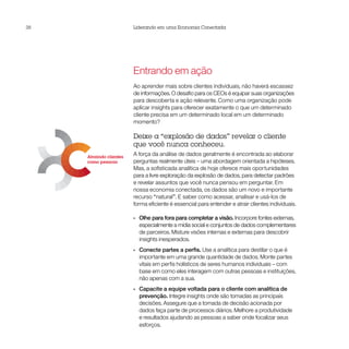 38
Capacitando funcionários                       Liderando em uma Economia Conectada
por meio de valores




                           Atraindo clientes
                           como pessoas




 Ampliando a inovação
 com parcerias                                 Entrando em ação
                                               Ao aprender mais sobre clientes individuais, não haverá escassez
                                               de informações. O desafio para os CEOs é equipar suas organizações
                                               para descoberta e ação relevante. Como uma organização pode
                                               aplicar insights para oferecer exatamente o que um determinado
                                               cliente precisa em um determinado local em um determinado
                                               momento?

                                               Deixe a “explosão de dados” revelar o cliente
                                               que você nunca conheceu.
                           Atraindo clientes
                                               A força da análise de dados geralmente é encontrada ao elaborar
                           como pessoas        perguntas realmente úteis – uma abordagem orientada a hipóteses.
                                               Mas, a sofisticada analítica de hoje oferece mais oportunidades
                                               para a livre exploração da explosão de dados, para detectar padrões
                                               e revelar assuntos que você nunca pensou em perguntar. Em
                                               nossa economia conectada, os dados são um novo e importante
                                               recurso “natural”. E saber como acessar, analisar e usá-los de
                                               forma eficiente é essencial para entender e atrair clientes individuais.

                                               •• Olhe para fora para completar a visão. Incorpore fontes externas,
                                                  especialmente a mídia social e conjuntos de dados complementares
                                                  de parceiros. Misture visões internas e externas para descobrir
                                                  insights inesperados.
                                               •• Conecte partes a perfis. Use a analítica para destilar o que é
                                                  importante em uma grande quantidade de dados. Monte partes
                                                  vitais em perfis holísticos de seres humanos individuais – com
                                                  base em como eles interagem com outras pessoas e instituições,
                                                  não apenas com a sua.
                                               •• Capacite a equipe voltada para o cliente com analítica de
                                                  prevenção. Integre insights onde são tomadas as principais
                                                  decisões. Assegure que a tomada de decisão acionada por
                                                  dados faça parte de processos diários. Melhore a produtividade
                                                  e resultados ajudando as pessoas a saber onde focalizar seus
                                                  esforços.
 