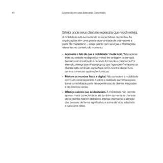 40   Liderando em uma Economia Conectada




     Esteja onde seus clientes esperam que você esteja.
     A mobilidade está aumentando as expectativas de clientes. As
     organizações têm uma grande oportunidade de criar valores a
     partir do imediatismo – esteja pronto com serviços e informações
     relevantes no contexto do momento.

     •• Aproveite o fato de que a mobilidade “muda tudo.” Não apenas
        imite seu website no dispositivo móvel; tire vantagem de serviços
        baseados em localização e de novas formas de e-commerce. Por
        exemplo, ofereça lojas virtuais pop-up que “aparecem” enquanto os
        clientes estão em locais específicos, como recintos desportivos,
        centros comerciais ou atrações turísticas.
     •• Misture os mundos físico e digital. Não considere a mobilidade
        como um canal separado. Explore a realidade aumentada para
        tornar a mobilidade parte de experiências de clientes integradas
        e de diversos canais.
     •• Ofereça valores que se destacam. A mobilidade não permite
        apenas maior conectividade; ela também aumenta as chances
        de os clientes ficarem distraídos. Interaja chamando a atenção
        das pessoas de forma significativa, e acima de tudo, adaptada
        a cada uma delas.
 
