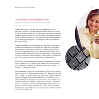 Atraindo clientes como pessoas                                               41




Caso de referência: Magazine Luiza
Mantendo um toque humano em um mundo online



Desde que começou como uma pequena loja varejista em 1957,
Magazine Luiza, hoje a segunda maior loja de departamentos do Brasil,
tem se conectado a clientes em um nível humano. Para atrair compradores,
o varejista tem como objetivo concretizar sonhos, não apenas promover
ofertas. Para quem conseguiu poupar para comprar seu primeiro refrigerador
ou um móvel novo, o Magazine Luiza deseja que seja uma experiência
feliz e inesquecível.

Enquanto expande sua rede de lojas físicas, o Magazine Luiza também
já se tornou um adepto de e-commerce. Mas, além de sua loja online, o
varejista lançou um formato de loja inovador, “presença física e virtual”,
no qual os compradores sentam-se ao lado de seus associados, que os
orientam em seus roteiros de compras pela Internet. Estas lojas geralmente
se tornam hubs sociais, oferecendo serviços que suportam a comunidade
local, como aulas de culinária ou treinamento em computador.

À medida que os clientes foram ficando mais acostumados com compras
online, o Magazine Luiza humanizou seu website com uma vendedora
virtual chamada Lu. Por meio de vídeos, podcasts, blogs e tweets, Lu se
comunica e interage com clientes.

Mais recentemente, o Magazine Luiza estabeleceu um novo canal, focalizando
a individualização e a comunidade no mundo social. Através do Magazine
Você – sua loja – os clientes podem criar fachadas de loja personalizadas
com seus produtos favoritos e compartilhá-las via Facebook ou Orkut.
Os “proprietários” da loja ganham uma comissão quando alguém de sua
rede social compra um produto; o Magazine Luiza recebe o pagamento
e envia as mercadorias. Já há mais de 20.000 filiais de lojas sociais, com
taxas de conversão médias mais altas do que a loja online do varejista.
Através dessas lojas, o Magazine Luiza espera atingir 1 milhão de clientes
em um ano de lançamento.
 