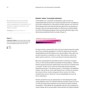 44                                                Liderando em uma Economia Conectada




                                                  Dizendo “adeus” à inovação individual
“Reconhecemos que a inovação                      Confrontadas com a crescente complexidade a cada momento, as
 também está ocorrendo fora de                    organizações estão achando que é quase impossível ser bem-sucedidas ao
 nossa organização e precisamos nos               funcionarem totalmente por conta própria. Portanto, apenas 4 por cento dos
 associar a líderes e parceiros com               CEOs planejam fazer tudo internamente. Nos últimos anos, as parcerias se
 ideias corretas.”                                tornaram cada vez mais predominantes. Em 2008, pouco mais da metade
Phil Molyneux, Presidente, Sony Electronics       dos CEOs entrevistados planejavam fazer parcerias extensivas. Agora, mais
                                                  de dois terços pretendem fazê-lo (consulte a Figura 11).



Figura 11                                          Estabelecer parcerias de maneira extensiva
A parceria é difusa As parcerias externas estão                                                 69%
se tornando cada vez mais importantes para as
                                                                                       55%
futuras estratégias operacionais dos CEOs.

     2012
     2008
                                                  Por algum tempo, a parceria tem sido a forma principal de expansão rápida
                                                  para novos mercados geográficos. Um CEO do segmento de mercado
                                                  de eletroeletrônicos da China disse, em tom de brincadeira: “Para ir além-mar,
                                                  primeiro precisamos ‘emprestar um navio’. Não podemos crescer tão
                                                  rápido quanto queremos, a menos que façamos parcerias extensivas.”

                                                  Mas essa necessidade de velocidade também se estende à inovação.
                                                  Como um CEO da área de telecomunicações da França explicou: “Estamos
                                                  fazendo parcerias para levar rapidamente novos serviços inovadores para
                                                  o mercado.” De fato, 53 por cento dos CEOs estão fazendo parcerias
                                                  extensivas para inovar. E nas áreas do governo, de educação e de assistência
                                                  médica, mais de 60 por cento estão fazendo isso. As áreas de produtos
                                                  de consumo (40 por cento), de seguros (40 por cento) e de mídia e
                                                  entretenimento (44 por cento) têm menos probabilidade de inovar de
                                                  forma colaborativa.

                                                  Também percebemos que as organizações com alto desempenho estão
                                                  mais inclinadas a inovar com parceiros externos (consulte a Figura 12). Como
                                                  um CEO de Hong Kong do segmento de mercado de produtos industriais
                                                  compartilhou: “Para atender às necessidades cada vez mais complexas de
                                                  nossos clientes, temos que aproveitar nossos parceiros de negócios globais.”
 