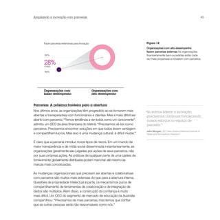 Ampliando a inovação com parcerias                                                                                                  45




       Fazer parcerias extensivas para inovação                               Figura 12
                                                                              Organizações com alto desempenho
                                                                              fazem parcerias externas As organizações
        59%                                                                   financeiramente bem-sucedidas estão cada
                                                                              vez mais propensas a inovarem com parceiros.
       28%
       mais
        46%




       Organizações com                           Organizações com
       baixo desempenho                           alto desempenho


Parcerias: A próxima fronteira para a abertura
Nos últimos anos, as organizações têm progredido ao se tornarem mais          “Se vamos liderar a inovação,
abertas e transparentes com funcionários e clientes. Mas é mais difícil ser    precisamos continuar fortalecendo
aberto com parceiros. “Temos tendência a ver todos como um concorrente”,       nossos esforços no espaço de
admitiu um CEO da área financeira do Vietnã. “Precisamos vê-los como           parceria.”
parceiros. Precisamos encontrar soluções em que todos levam vantagem
                                                                              John Morgan, CEO, New Zealand National Institute of
e compartilham lucros. Mas isso é uma mudança cultural; é difícil mudar.”     Water and Atmospheric Research


É claro que a parceria introduz novos tipos de riscos. Em um mundo de
maior transparência e de mídia social disseminada instantaneamente, as
organizações geralmente são julgadas por ações de seus parceiros, não
por suas próprias ações. As práticas de qualquer parte de uma cadeia de
fornecimento globalmente distribuída podem manchar até mesmo as
marcas mais conceituadas.

As mudanças organizacionais que precisam ser abertas e colaborativas
com parceiros são muitos mais extensas do que para a abertura interna.
Questões de propriedade intelectual à parte, os mecanismos puros de
compartilhamento de ferramentas de colaboração e de integração de
dados são múltiplos. Além disso, a construção da confiança é muito
mais difícil. Um CEO do segmento de mercado de educação da Austrália
compartilhou: “Precisamos de mais parcerias, mas temos que confiar
que as outras pessoas serão tão responsáveis como nós.”
 