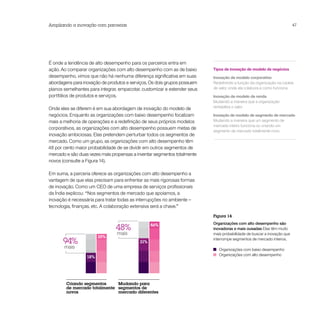 Ampliando a inovação com parcerias                                                                                      47




É onde a tendência de alto desempenho para os parceiros entra em
ação. Ao comparar organizações com alto desempenho com as de baixo        Tipos de inovação de modelo de negócios
desempenho, vimos que não há nenhuma diferença significativa em suas      Inovação de modelo corporativo
abordagens para inovação de produtos e serviços. Os dois grupos possuem   Redefinindo a função da organização na cadeia
planos semelhantes para integrar, empacotar, customizar e estender seus   de valor, onde ela colabora e como funciona
portfólios de produtos e serviços.                                        Inovação de modelo de renda
                                                                          Mudando a maneira que a organização
Onde eles se diferem é em sua abordagem de inovação do modelo de          rentabiliza o valor

negócios. Enquanto as organizações com baixo desempenho focalizam         Inovação de modelo de segmento de mercado
mais a melhoria de operações e a redefinição de seus próprios modelos     Mudando a maneira que um segmento de
                                                                          mercado inteiro funciona ou criando um
corporativos, as organizações com alto desempenho possuem metas de
                                                                          segmento de mercado totalmente novo
inovação ambiciosas. Elas pretendem perturbar todos os segmentos de
mercado. Como um grupo, as organizações com alto desempenho têm
48 por cento maior probabilidade de se dividir em outros segmentos de
mercado e são duas vezes mais propensas a inventar segmentos totalmente
novos (consulte a Figura 14).

Em suma, a parceria oferece as organizações com alto desempenho a
vantagem de que elas precisam para enfrentar as mais rigorosas formas
de inovação. Como um CEO de uma empresa de serviços profissionais
da Índia explicou: “Nos segmentos de mercado que apoiamos, a
inovação é necessária para tratar todas as interrupções no ambiente –
tecnologia, finanças, etc. A colaboração extensiva será a chave.”

                                                                          Figura 14
                                                                          Organizações com alto desempenho são
                                48%              46%
                                                                          inovadoras e mais ousadas Elas têm muito
                                mais                                      mais probabilidade de buscar a inovação que
                        35%
       94%                                 31%
                                                                          interrompe segmentos de mercado inteiros.

       mais                                                                  Organizações com baixo desempenho
                                                                             Organizações com alto desempenho
                  18%




        Criando segmentos     Mudando para
        de mercado totalmente segmentos de
        novos                 mercado diferentes
 
