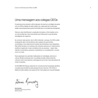 Carta do Chief Executive Officer da IBM                                        3




Uma mensagem aos colegas CEOs
A cada dois anos durante a última década, nós tivemos o privilégio de sentar
com os CEOs e líderes do setor público em cada parte do mundo para
avaliar suas perspectivas quanto às tendências e os problemas emergentes.

Este ano, eles identificaram a explosão de dados e informações como
um dos problemas mais importantes que influenciam suas decisões
estratégicas de negócios.

Ao conduzir este estudo, não é difícil entender o porque. Os CEOs estão
enxergando além dos benefícios das cadeias de suprimentos
conectadas e dos sistemas de funções administrativas mais integrados.
Eles estão focados na mudança dos recentes avanços em mídia social e
analítica imaginando novas conexões entre as pessoas —sejam elas
clientes, funcionários, parceiros, investidores ou considerando o mundo
como um todo.

Essa aspiração traz grandes implicações em estratégia, estrutura e
cultura. Muitas empresas bem-sucedidas já estão desenvolvendo
culturas muito mais abertas e abrangendo as formas mais disruptivas de
novas inovações.

O 2012 IBM CEO Study, Liderando em uma Economia Conectada, identifica
e analisa essa tendência pela perspectiva de mais de 1.700 CEOs e
líderes do setor público, aos quais somos muito gratos por sua participação.




Ginni Rometty
Presidente e Chief Executive Officer
IBM Corporation
 