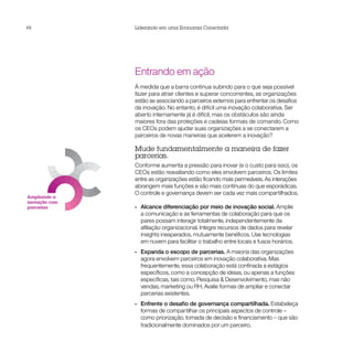 48             Liderando em uma Economia Conectada




ntes
s
                      Entrando em ação
                      À medida que a barra continua subindo para o que seja possível
                      fazer para atrair clientes e superar concorrentes, as organizações
                      estão se associando a parceiros externos para enfrentar os desafios
                      da inovação. No entanto, é difícil uma inovação colaborativa. Ser
                      aberto internamente já é difícil, mas os obstáculos são ainda
                      maiores fora das proteções e cadeias formais de comando. Como
                      os CEOs podem ajudar suas organizações a se conectarem a
                      parceiros de novas maneiras que acelerem a inovação?

                      Mude fundamentalmente a maneira de fazer
                      parcerias.
                      Conforme aumenta a pressão para inovar (e o custo para isso), os
                      CEOs estão reavaliando como eles envolvem parceiros. Os limites
                      entre as organizações estão ficando mais permeáveis. As interações
                      abrangem mais funções e são mais contínuas do que esporádicas.
                      O controle e governança devem ser cada vez mais compartilhados.
       Ampliando a
       inovação com
       parcerias      •• Alcance diferenciação por meio de inovação social. Amplie
                         a comunicação e as ferramentas de colaboração para que os
                         pares possam interagir totalmente, independentemente da
                         afiliação organizacional. Integre recursos de dados para revelar
                         insights inesperados, mutuamente benéficos. Use tecnologias
                         em nuvem para facilitar o trabalho entre locais e fusos horários.
                      •• Expanda o escopo de parcerias. A maioria das organizações
                         agora envolvem parceiros em inovação colaborativa. Mas
                         frequentemente, essa colaboração está confinada a estágios
                         específicos, como a concepção de ideias, ou apenas a funções
                         específicas, tais como, Pesquisa & Desenvolvimento, mas não
                         vendas, marketing ou RH. Avalie formas de ampliar e conectar
                         parcerias existentes.
                      •• Enfrente o desafio de governança compartilhada. Estabeleça
                         formas de compartilhar os principais aspectos de controle –
                         como priorização, tomada de decisão e financiamento – que são
                         tradicionalmente dominados por um parceiro.
 
