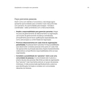 Ampliando a inovação com parcerias                                         49




Faça parcerias pessoais.
Assim como com clientes e funcionários, a tecnologia agora
apresenta oportunidades para conexões muito mais profundas
com parceiros. As oportunidades para inovação – fortuitas e
coordenadas – estão aumentando com a interconectividade.

•• Amplie a responsabilidade para gerenciar parcerias. Integre
   recursos de gerenciamento de relacionamento na organização;
   use funções de gerenciamento de aliança centralizadas,
   principalmente para fornecer qualificações especializadas, tais
   como, estruturação ou conformidade de negociação.
•• Promova relacionamentos em cada nível de organizações
   parceirizadas. As pessoas fazem parcerias. Forneça possibilidades
   para desenvolver conexões pessoais entre pares em cada nível,
   não apenas entre os principais executivos. Inspire empreendimentos
   colaborativos compartilhando responsabilidades entre as duas
   organizações.
•• Considere a possibilidade de “parceiros” virem a ser uma
   comunidade de pessoas. A conectividade está mudando a
   própria natureza das parcerias. Não limite sua visão às organizações.
   Sua “parceria” mais importante pode ser um grupo de pessoas
   individuais. A mídia social amplia significativamente a abertura
   para identificação, formação e conexão com comunidades
   relevantes de interesse.
 