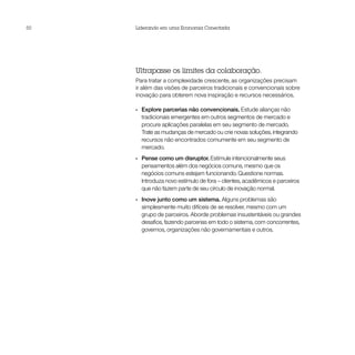 50   Liderando em uma Economia Conectada




     Ultrapasse os limites da colaboração.
     Para tratar a complexidade crescente, as organizações precisam
     ir além das visões de parceiros tradicionais e convencionais sobre
     inovação para obterem nova inspiração e recursos necessários.

     •• Explore parcerias não convencionais. Estude alianças não
        tradicionais emergentes em outros segmentos de mercado e
        procure aplicações paralelas em seu segmento de mercado.
        Trate as mudanças de mercado ou crie novas soluções, integrando
        recursos não encontrados comumente em seu segmento de
        mercado.
     •• Pense como um disruptor. Estimule intencionalmente seus
        pensamentos além dos negócios comuns, mesmo que os
        negócios comuns estejam funcionando. Questione normas.
        Introduza novo estímulo de fora – clientes, acadêmicos e parceiros
        que não fazem parte de seu círculo de inovação normal.
     •• Inove junto como um sistema. Alguns problemas são
        simplesmente muito difíceis de se resolver, mesmo com um
        grupo de parceiros. Aborde problemas insustentáveis ou grandes
        desafios, fazendo parcerias em todo o sistema, com concorrentes,
        governos, organizações não governamentais e outros.
 