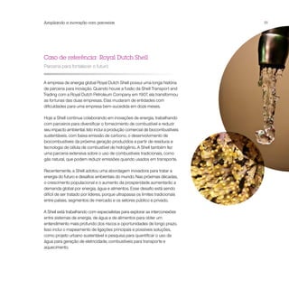 Ampliando a inovação com parcerias                                              51




Caso de referência: Royal Dutch Shell
Parceria para fortalecer o futuro


A empresa de energia global Royal Dutch Shell possui uma longa história
de parceria para inovação. Quando houve a fusão da Shell Transport and
Trading com a Royal Dutch Petroleum Company em 1907, ela transformou
as fortunas das duas empresas. Elas mudaram de entidades com
dificuldades para uma empresa bem-sucedida em doze meses.

Hoje a Shell continua colaborando em inovações de energia, trabalhando
com parceiros para diversificar o fornecimento de combustível e reduzir
seu impacto ambiental. Isto inclui a produção comercial de biocombustíveis
sustentáveis, com baixa emissão de carbono, o desenvolvimento de
biocombustíveis da próxima geração produzidos a partir de resíduos e
tecnologia de célula de combustível de hidrogênio. A Shell também fez
uma parceria extensiva sobre o uso de combustíveis tradicionais, como
gás natural, que podem reduzir emissões quando usados em transporte.

Recentemente, a Shell adotou uma abordagem inovadora para tratar a
energia do futuro e desafios ambientais do mundo. Nas próximas décadas,
o crescimento populacional e o aumento da prosperidade aumentarão a
demanda global por energia, água e alimentos. Esse desafio está sendo
difícil de ser tratado por líderes, porque ultrapassa os limites tradicionais
entre países, segmentos de mercado e os setores público e privado.

A Shell está trabalhando com especialistas para explorar as interconexões
entre sistemas de energia, de água e de alimentos para obter um
entendimento mais profundo dos riscos e oportunidades de longo prazo.
Isso inclui o mapeamento de ligações principais e possíveis soluções,
como projeto urbano sustentável e pesquisa para quantificar o uso da
água para geração de eletricidade, combustíveis para transporte e
aquecimento.
 