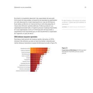 Liderando na era conectada                                                                                                        55




No entanto, os resultados dependem das capacidades de execução.
Como parte de nossa análise, comparamos as respostas de organizações           “É difícil liderar a inovação em todas
com alto desempenho e baixo desempenho em mais de 200 tópicos.                  as áreas – é para isso que existem os
Suas visões se diferiram em menos de 20 por cento das perguntas. A              parceiros.”
maioria dos CEOs tem opiniões idênticas. A diferença está em sua
                                                                               Jan Fahlén, CEO, Swedish Transport Administration ICT
capacidade de envolver todo o C-suite em provocar mudanças importantes
em suas organizações. Como um Chief Executive da Suíça disse, a
característica mais importante para um CEO atualmente é a capacidade
de “organizar um grito de alerta.”

CEOs lideram enquanto aprendem
Para liderar neste período de mudança rápida e disruptiva, os CEOs
indicaram três atributos que são os mais importantes: obsessão pelo
cliente, liderança inspiradora e equipe de liderança (consulte a Figura 15).


            Obsessão pelo cliente                                61%
                                                                               Figura 15

             Liderança inspiradora                              60%            O que torna os CEOs líderes Os CEOs apontam
                                                                               três atributos importantes para seu sucesso
              Equipe de liderança                               58%
                                                                               pessoal.
               Mentalidade global                         48%
               Instinto competitivo                 38%
                          Ousadia                  35%
                     Transparente                 34%
                Tolerante a riscos                33%
            Criatividade disruptiva               33%
          Qualiﬁcações ﬁnanceiras           24%
      Conhecimento em tecnologia        23%
          Orientado a diversidades     20%
   Dedicado ambiental/socialmente     16%
 