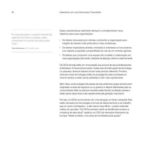 56                                      Liderando em uma Economia Conectada




                                        Estas características realmente reforçam e complementam seus
“A comunicação é a parte central da     objetivos para suas organizações:
 agenda de todos os países: estar
 conectado é o ponto de início para     •	   Os líderes obcecados por clientes conduzirão a organização para
 tudo.”                                      insights de clientes mais profundos e mais contextuais.

Paolo Bertoluzzo, CEO, Vodafone Italy   •	   Os líderes inspiradores atrairão, motivarão e orientarão os funcionários
                                             com valores e propósito compartilhado em vez de um controle rigoroso.
                                        •	   Os líderes que conduzem uma equipe irão modelar a colaboração em
                                             suas organizações. Eles serão criadores de alianças, interna e externamente.

                                        Os CEOs de hoje estão em uma posição que poucos de seus predecessores
                                        enfrentaram. Embora tenha havido muitas eras de interrupção de tecnologia
                                        no passado, diversos fatores tornam este período diferente. Primeiro,
                                        diversas novas tecnologias estão se propagando pela sociedade ao
                                        mesmo tempo e estão sendo adotadas muito mais rapidamente.

                                        Além disso, as tecnologias disruptivas de eras anteriores quase sempre eram
                                        originadas na área de negócios ou no governo e depois distribuídas para os
                                        consumidores. Mas os avanços recentes estão fluindo na direção oposta e
                                        estão sendo absorvidos mais rapidamente pela geração mais jovem.

                                        Por isso, os CEOs se encontram em uma situação um tanto vulnerável. Eles
                                        estão cercados por tecnologias e formas de relacionamento e de trabalho
                                        que os novos contratados – e até mesmo seus filhos – podem entender
                                        melhor do que eles. “Os CEOs precisam sentir as tendências sociais e a
                                        mudança de valor atual”, explicou um CEO de mercados financeiros da
                                        Europa. “Neste contexto, uma dose de humildade pode ajudar.”
 