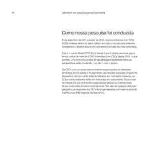 58   Liderando em uma Economia Conectada




     Como nossa pesquisa foi conduzida
     Entre setembro de 2011 e janeiro de 2012, nos encontramos com 1.709
     CEOs e líderes sênior do setor público em todo o mundo para entender
     seus planos e desafios futuros em uma economia cada vez mais conectada.

     Este é o quinto Global CEO Study bienal. A partir desta pesquisa, agora
     temos dados de mais de 5.000 entrevistas com CEOs desde 2004, o que
     permitiu uma extensiva análise longitudinal para esclarecer como as
     perspectivas estão mudando – ou não – com o tempo.

     Os CEOs com os quais falamos lideram organizações de diferentes
     tamanhos em 64 países e 18 segmentos de mercado (consulte a Figura 16).
     Sessenta e oito por cento estão localizados em mercados maduros; os
     32 por cento restantes estão em mercados em crescimento. Pouco mais
     da metade (52 por cento) lidera organizações globais ou multinacionais;
     48 por cento estão focados nacionalmente. Para atenuar qualquer distorção
     geográfica, as respostas dos CEOs foram ponderadas com base no produto
                                                 7
     interno bruto (PIB) regional real para 2010.
 