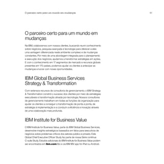 O parceiro certo para um mundo em mudanças                                    61




O parceiro certo para um mundo em
mudanças
Na IBM, colaboramos com nossos clientes, buscando reunir conhecimento
sobre negócios, pesquisa avançada e tecnologia para oferecer a eles
uma vantagem diferenciada neste ambiente complexo e de mudanças
constantes. Por meio de uma abordagem integrada para o planejamento
e execução dos negócios, ajudamos a transformar estratégias em ações.
E com o conhecimento em 17 segmentos de mercado e recursos globais
presentes em 170 países, podemos ajudar os clientes a antecipar as
mudanças e lucrar com novas oportunidades.



IBM Global Business Services
Strategy & Transformation
Com extensos recursos de consultoria de gerenciamento, o IBM Strategy
& Transformation constrói o sucesso dos clientes por meio de estratégias
executáveis e transformação ativada por tecnologia. Nossos consultores
de gerenciamento trabalham em todas as funções da organização para
ajudar os clientes a conseguir a transformação de ponta a ponta, de
estratégia à implementação e a conduzir a eficiência e inovação através
de uma colaboração mais profunda.



IBM Institute for Business Value
O IBM Institute for Business Value, parte do IBM Global Business Services,
desenvolve insights estratégicos baseados em fatos para executivos de
negócios sobre problemas críticos dos setores público e privado. Este
Global Chief Executive Officer Study faz parte de nossa Série contínua
C-suite Study. Estudos adicionais do IBM Institute for Business Value podem
ser encontrados em ibm.com/iibv e via IBM IBV app for iPad ou Android.
 