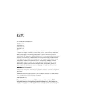 © Copyright IBM Corporation 2012

IBM Brasil Ltda
Rua Tutóia, 1157
CEP 04007-900
São Paulo – SP
Brasil

Produzido nos Estados Unidos da América em Maio de 2012. Todos os Direitos Reservados

IBM, o logotipo IBM e outras referências de produtos e serviços são marcas ou marcas
registradas da IBM Corporation nos Estados Unidos e/ou em outros países. Se estes ou outros
termos de marca registrada da IBM estiverem marcados em sua primeira ocorrência nestas
informações com um símbolo de marca registrada (® ou ™), estes símbolos indicam marcas
registradas ou de direito consuetudinário nos EUA de propriedade da IBM no momento
da publicação destas informações. Tais marcas registradas também podem ser marcas
registradas ou de direito consuetudinário em outros países. Uma lista atual das marcas
registradas da IBM está disponível na web em “Copyright and trademark information” em

ibm.com/legal/copytrade.shtml

Outros nomes de empresas, produtos e serviços podem ser marcas comerciais ou registradas
de terceiros.

Referências nesta publicação a produtos ou serviços IBM não significam que a IBM pretende
torná-los disponíveis em todos os países onde opera.

GBE03485‑BRPT‑00

Esse documento foi impresso em papel 100% reciclado com o Mohawk Options PC. A
eletricidade usada para fabricar este papel foi gerada por energia eólica. Ele foi impresso por
uma impressora que possui certificações florestais de cadeia de custódia usando tintas vegetais.
 