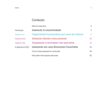 Índice                                                              5




	Conteúdo
	                  Resumo executivo 	                               6

Introdução	        Aderindo à conectividade	                       11

Capítulo Um	       Capacitando funcionários por meio de valores	   17

Capítulo Dois	     Atraindo clientes como pessoas	                 29

Capítulo Três	     Ampliando a inovação com parcerias	             43

A Agenda do CEO	   Liderando em uma Economia Conectada 	           53

	                  Como nossa pesquisa foi conduzida 	             58

	                  Para obter informações adicionais 	             63
 
