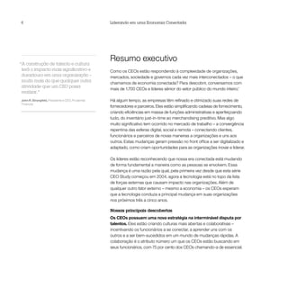 6                                                  Liderando em uma Economia Conectada




“A construção de talento e cultura
                                                   Resumo executivo
 terá o impacto mais significativo e               Como os CEOs estão respondendo à complexidade de organizações,
 duradouro em uma organização –                    mercados, sociedade e governos cada vez mais interconectados – o que
 muito mais do que qualquer outra
                                                   chamamos de economia conectada? Para descobrir, conversamos com
 atividade que um CEO possa
                                                   mais de 1.700 CEOs e líderes sênior do setor público do mundo inteiro.1
 realizar.”
John R. Strangfeld, Presidente e CEO, Prudential   Há algum tempo, as empresas têm refinado e otimizado suas redes de
Financial
                                                   fornecedores e parceiros. Eles estão simplificando cadeias de fornecimento,
                                                   criando eficiências em massa de funções administrativas e aperfeiçoando
                                                   tudo, do inventário just-in-time ao merchandising preditivo. Mas algo
                                                   muito significativo tem ocorrido no mercado de trabalho – a convergência
                                                   repentina das esferas digital, social e remota – conectando clientes,
                                                   funcionários e parceiros de novas maneiras a organizações e uns aos
                                                   outros. Estas mudanças geram pressão no front office a ser digitalizado e
                                                   adaptado, como criam oportunidades para as organizações inovar e liderar.

                                                   Os líderes estão reconhecendo que nossa era conectada está mudando
                                                   de forma fundamental a maneira como as pessoas se envolvem. Essa
                                                   mudança é uma razão pela qual, pela primeira vez desde que esta série
                                                   CEO Study começou em 2004, agora a tecnologia está no topo da lista
                                                   de forças externas que causam impacto nas organizações. Além de
                                                   qualquer outro fator externo – mesmo a economia – os CEOs esperam
                                                   que a tecnologia conduza a principal mudança em suas organizações
                                                   nos próximos três a cinco anos.

                                                   Nossas principais descobertas
                                                   Os CEOs possuem uma nova estratégia na interminável disputa por
                                                   talentos. Eles estão criando culturas mais abertas e colaborativas –
                                                   incentivando os funcionários a se conectar, a aprender uns com os
                                                   outros e a ser bem-sucedidos em um mundo de mudanças rápidas. A
                                                   colaboração é o atributo número um que os CEOs estão buscando em
                                                   seus funcionários, com 75 por cento dos CEOs chamando-a de essencial.
 