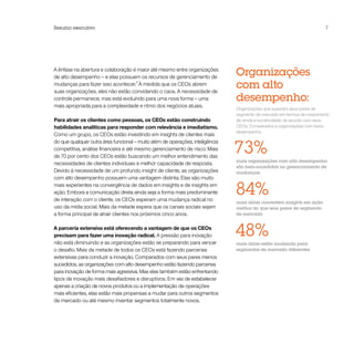 Resumo executivo                                                                                                         7




A ênfase na abertura e colaboração é maior até mesmo entre organizações
de alto desempenho – e elas possuem os recursos de gerenciamento de
                                                                               Organizações
mudanças para fazer isso acontecer.2 À medida que os CEOs abrem
suas organizações, eles não estão convidando o caos. A necessidade de
                                                                               com alto
controle permanece, mas está evoluindo para uma nova forma – uma               desempenho:
mais apropriada para a complexidade e ritmo dos negócios atuais.
                                                                               Organizações que superam seus pares de
                                                                               segmento de mercado em termos de crescimento
Para atrair os clientes como pessoas, os CEOs estão construindo                de renda e lucratividade, de acordo com seus
habilidades analíticas para responder com relevância e imediatismo.            CEOs. Comparados a organizações com baixo
                                                                               desempenho:
Como um grupo, os CEOs estão investindo em insights de clientes mais


                                                                               73%
do que qualquer outra área funcional – muito além de operações, inteligência
competitiva, análise financeira e até mesmo gerenciamento de risco. Mais
de 70 por cento dos CEOs estão buscando um melhor entendimento das
                                                                               mais organizações com alto desempenho
necessidades de clientes individuais e melhor capacidade de resposta.
                                                                               são bem-sucedidas no gerenciamento de
Devido à necessidade de um profundo insight de cliente, as organizações        mudanças
com alto desempenho possuem uma vantagem distinta. Elas são muito
mais experientes na convergência de dados em insights e de insights em
ação. Embora a comunicação direta ainda seja a forma mais predominante
de interação com o cliente, os CEOs esperam uma mudança radical no
                                                                               84%
                                                                               mais delas convertem insights em ação
uso da mídia social. Mais da metade espera que os canais sociais sejam         melhor do que seus pares de segmento
a forma principal de atrair clientes nos próximos cinco anos.                  de mercado


A parceria extensiva está oferecendo a vantagem de que os CEOs
precisam para fazer uma inovação radical. A pressão para inovação
não está diminuindo e as organizações estão se preparando para vencer
                                                                               48%
                                                                               mais delas estão mudando para
o desafio. Mais da metade de todos os CEOs está fazendo parcerias              segmentos de mercado diferentes
extensivas para conduzir a inovação. Comparados com seus pares menos
sucedidos, as organizações com alto desempenho estão fazendo parcerias
para inovação de forma mais agressiva. Mas elas também estão enfrentando
tipos de inovação mais desafiadores e disruptivos. Em vez de estabelecer
apenas a criação de novos produtos ou a implementação de operações
mais eficientes, elas estão mais propensas a mudar para outros segmentos
de mercado ou até mesmo inventar segmentos totalmente novos.
 