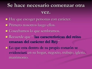 Se hace necesario comenzar otra
vez.
 Hay que escoger personas con carácter.
 Primero nosotros luego ellos.
 Cosechamos lo que sembramos.
 Recuerde que “ las características del reino
emanan del carácter del Rey”
 Lo que esta dentro de su propio corazón se
evidenciará en su hogar, negocio, trabajo, iglesia,
matrimonio.
 