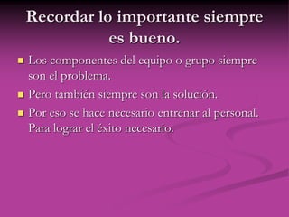 Recordar lo importante siempre
es bueno.
 Los componentes del equipo o grupo siempre
son el problema.
 Pero también siempre son la solución.
 Por eso se hace necesario entrenar al personal.
Para lograr el éxito necesario.
 