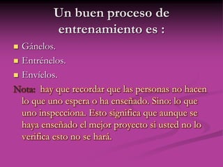 Un buen proceso de
entrenamiento es :
 Gánelos.
 Entrénelos.
 Envíelos.
Nota: hay que recordar que las personas no hacen
lo que uno espera o ha enseñado. Sino: lo que
uno inspecciona. Esto significa que aunque se
haya enseñado el mejor proyecto si usted no lo
verifica esto no se hará.
 
