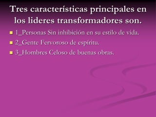 Tres características principales en
los lideres transformadores son.
 1_Personas Sin inhibición en su estilo de vida.
 2_Gente Fervoroso de espíritu.
 3_Hombres Celoso de buenas obras.
 