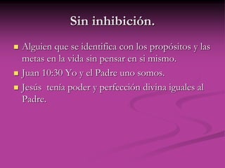 Sin inhibición.
 Alguien que se identifica con los propósitos y las
metas en la vida sin pensar en si mismo.
 Juan 10:30 Yo y el Padre uno somos.
 Jesús tenía poder y perfección divina iguales al
Padre.
 