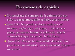 Fervorosos de espíritu
 Es semejante al contagio de la enfermedad que
solo se encuentra cuando la fiebre está presente.
 Juan 5:30 No puedo yo hacer nada por mí
mismo; según oigo, así juzgo; y mi juicio es
justo, porque no busco mi voluntad, sino la
voluntad del que me envió, la del Padre.
 Juan 6:38 Porque he descendido del cielo, no
para hacer mi voluntad, sino la voluntad del que
me envió.
 