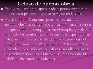 Celoso de buenas obras.
 Es el deseo ardiente, apasionado y perseverante por
una causa o propósito que se persigue en la vida.
 Marcos 11:15 Vinieron, pues, a Jerusalén; y
entrando Jesús en el templo, comenzó a echar fuera a
los que vendían y compraban en el templo; y volcó las
mesas de los cambistas, y las sillas de los que vendían
palomas; 16 y no consentía que nadie atravesase el
templo llevando utensilio alguno.17 Y les enseñaba,
diciendo: ¿No está escrito: Mi casa será llamada casa
de oración para todas las naciones? Mas vosotros la
habéis hecho cueva de ladrones.
 
