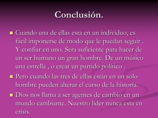 Conclusión.
 Cuando una de ellas esta en un individuo, es
fácil imponerse de modo que le puedan seguir .
Y confiar en uno. Sera suficiente para hacer de
un ser humano un gran hombre. De un músico
una estrella , o crear un partido político .
 Pero cuando las tres de ellas están en un solo
hombre pueden alterar el curso de la historia.
 Dios nos llama a ser agentes de cambio en un
mundo cambiante. Nuestro líder nunca esta en
crisis.
 