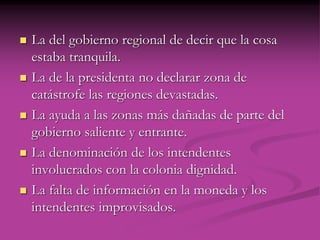  La del gobierno regional de decir que la cosa
estaba tranquila.
 La de la presidenta no declarar zona de
catástrofe las regiones devastadas.
 La ayuda a las zonas más dañadas de parte del
gobierno saliente y entrante.
 La denominación de los intendentes
involucrados con la colonia dignidad.
 La falta de información en la moneda y los
intendentes improvisados.
 