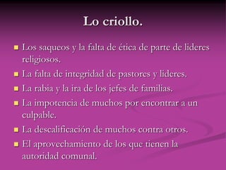 Lo criollo.
 Los saqueos y la falta de ética de parte de lideres
religiosos.
 La falta de integridad de pastores y lideres.
 La rabia y la ira de los jefes de familias.
 La impotencia de muchos por encontrar a un
culpable.
 La descalificación de muchos contra otros.
 El aprovechamiento de los que tienen la
autoridad comunal.
 