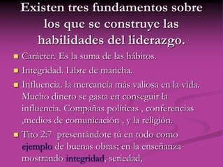 Existen tres fundamentos sobre
los que se construye las
habilidades del liderazgo.
 Carácter. Es la suma de las hábitos.
 Integridad. Libre de mancha.
 Influencia. la mercancía más valiosa en la vida.
Mucho dinero se gasta en conseguir la
influencia. Compañas políticas , conferencias
,medios de comunicación , y la religión.
 Tito 2:7 presentándote tú en todo como
ejemplo de buenas obras; en la enseñanza
mostrando integridad, seriedad,
 