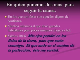 En quien ponemos los ojos para
seguir la causa.
 En los que son fieles son aquellos dignos de
confianza.
 Muchos miramos al que tiene grandes
habilidades pero pocos miramos al que es fiel.
 Salmos 101:6 Mis ojos pondré en los
fieles de la tierra, para que estén
conmigo; El que ande en el camino de
la perfección, éste me servirá.
 