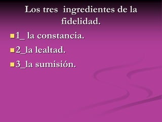 Los tres ingredientes de la
fidelidad.
1_ la constancia.
2_la lealtad.
3_la sumisión.
 